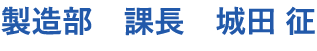 製造部　課長　城田 征